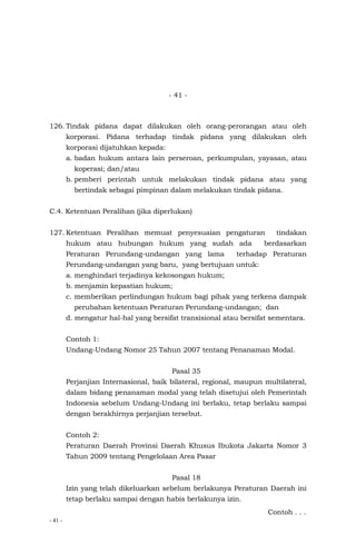 - 41 -
- 41 -
126. Tindak pidana dapat dilakukan oleh orang-perorangan atau oleh
korporasi. Pidana terhadap tindak pidana yang dilakukan oleh
korporasi dijatuhkan kepada:
a. badan hukum antara lain perseroan, perkumpulan, yayasan, atau
koperasi; dan/atau
b. pemberi perintah untuk melakukan tindak pidana atau yang
bertindak sebagai pimpinan dalam melakukan tindak pidana.
C.4. Ketentuan Peralihan (jika diperlukan)
127. Ketentuan Peralihan memuat penyesuaian pengaturan tindakan
hukum atau hubungan hukum yang sudah ada berdasarkan
Peraturan Perundang-undangan yang lama terhadap Peraturan
Perundang-undangan yang baru, yang bertujuan untuk:
a. menghindari terjadinya kekosongan hukum;
b. menjamin kepastian hukum;
c. memberikan perlindungan hukum bagi pihak yang terkena dampak
perubahan ketentuan Peraturan Perundang-undangan; dan
d. mengatur hal-hal yang bersifat transisional atau bersifat sementara.
Contoh 1:
Undang-Undang Nomor 25 Tahun 2007 tentang Penanaman Modal.
Pasal 35
Perjanjian Internasional, baik bilateral, regional, maupun multilateral,
dalam bidang penanaman modal yang telah disetujui oleh Pemerintah
Indonesia sebelum Undang-Undang ini berlaku, tetap berlaku sampai
dengan berakhirnya perjanjian tersebut.
Contoh 2:
Peraturan Daerah Provinsi Daerah Khusus Ibukota Jakarta Nomor 3
Tahun 2009 tentang Pengelolaan Area Pasar
Pasal 18
Izin yang telah dikeluarkan sebelum berlakunya Peraturan Daerah ini
tetap berlaku sampai dengan habis berlakunya izin.
Contoh . . .
 