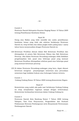 - 42 -
- 42 -
Contoh 3:
Peraturan Daerah Kabupaten Kuantan Singingi Nomor 10 Tahun 2009
tentang Pemeliharaan Kesehatan Hewan
Pasal 38
Orang atau Badan yang telah memiliki izin usaha pemeliharaan
kesehatan hewan yang telah ada sebelum berlakunya Peraturan
Daerah ini, tetap berlaku dan dalam jangka waktu paling lama 1 (satu)
tahun harus menyesuaikan dengan Peraturan Daerah ini.
128. Ketentuan Peralihan dimuat dalam Bab Ketentuan Peralihan dan
ditempatkan di antara Bab Ketentuan Pidana dan Bab Ketentuan
Penutup. Jika dalam Peraturan Perundang-undangan tidak diadakan
pengelompokan bab, pasal atau beberapa pasal yang memuat
Ketentuan Peralihan ditempatkan sebelum pasal atau beberapa pasal
yang memuat ketentuan penutup.
129. Di dalam Peraturan Perundang-undangan yang baru, dapat dimuat
ketentuan mengenai penyimpangan sementara atau penundaan
sementara bagi tindakan hukum atau hubungan hukum tertentu.
Contoh 1:
Undang-Undang Nomor 39 Tahun 2008 tentang Kementerian Negara
Pasal 27
Kementerian yang sudah ada pada saat berlakunya Undang-Undang
ini tetap menjalankan tugasnya sampai dengan terbentuknya
Kementerian berdasarkan ketentuan dalam Undang-Undang ini.
Contoh 2:
Peraturan Daerah Kota Bandung Nomor 7 Tahun 2008 tentang
Tahapan, Tata Cara Penyusunan, Pengendalian dan Evaluasi
Pelaksanaan Rencana Pembangunan serta Musyawarah Perencanaan
Pembangunan Daerah
Pasal 44 . . .
 