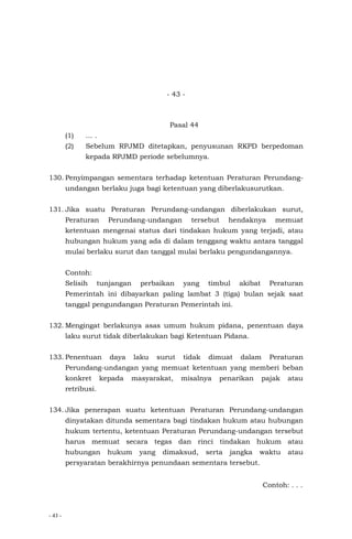 - 43 -
- 43 -
Pasal 44
(1) … .
(2) Sebelum RPJMD ditetapkan, penyusunan RKPD berpedoman
kepada RPJMD periode sebelumnya.
130. Penyimpangan sementara terhadap ketentuan Peraturan Perundang-
undangan berlaku juga bagi ketentuan yang diberlakusurutkan.
131. Jika suatu Peraturan Perundang-undangan diberlakukan surut,
Peraturan Perundang-undangan tersebut hendaknya memuat
ketentuan mengenai status dari tindakan hukum yang terjadi, atau
hubungan hukum yang ada di dalam tenggang waktu antara tanggal
mulai berlaku surut dan tanggal mulai berlaku pengundangannya.
Contoh:
Selisih tunjangan perbaikan yang timbul akibat Peraturan
Pemerintah ini dibayarkan paling lambat 3 (tiga) bulan sejak saat
tanggal pengundangan Peraturan Pemerintah ini.
132. Mengingat berlakunya asas umum hukum pidana, penentuan daya
laku surut tidak diberlakukan bagi Ketentuan Pidana.
133. Penentuan daya laku surut tidak dimuat dalam Peraturan
Perundang-undangan yang memuat ketentuan yang memberi beban
konkret kepada masyarakat, misalnya penarikan pajak atau
retribusi.
134. Jika penerapan suatu ketentuan Peraturan Perundang-undangan
dinyatakan ditunda sementara bagi tindakan hukum atau hubungan
hukum tertentu, ketentuan Peraturan Perundang-undangan tersebut
harus memuat secara tegas dan rinci tindakan hukum atau
hubungan hukum yang dimaksud, serta jangka waktu atau
persyaratan berakhirnya penundaan sementara tersebut.
Contoh: . . .
 
