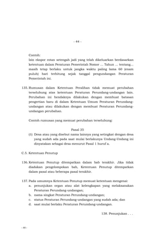 - 44 -
- 44 -
Contoh:
Izin ekspor rotan setengah jadi yang telah dikeluarkan berdasarkan
ketentuan dalam Peraturan Pemerintah Nomor … Tahun ... tentang…
masih tetap berlaku untuk jangka waktu paling lama 60 (enam
puluh) hari terhitung sejak tanggal pengundangan Peraturan
Pemerintah ini.
135. Rumusan dalam Ketentuan Peralihan tidak memuat perubahan
terselubung atas ketentuan Peraturan Perundang-undangan lain.
Perubahan ini hendaknya dilakukan dengan membuat batasan
pengertian baru di dalam Ketentuan Umum Peraturan Perundang-
undangan atau dilakukan dengan membuat Peraturan Perundang-
undangan perubahan.
Contoh rumusan yang memuat perubahan terselubung:
Pasal 35
(1) Desa atau yang disebut nama lainnya yang setingkat dengan desa
yang sudah ada pada saat mulai berlakunya Undang-Undang ini
dinyatakan sebagai desa menurut Pasal 1 huruf a.
C.5. Ketentuan Penutup
136. Ketentuan Penutup ditempatkan dalam bab terakhir. Jika tidak
diadakan pengelompokan bab, Ketentuan Penutup ditempatkan
dalam pasal atau beberapa pasal terakhir.
137. Pada umumnya Ketentuan Penutup memuat ketentuan mengenai:
a. penunjukan organ atau alat kelengkapan yang melaksanakan
Peraturan Perundang-undangan;
b. nama singkat Peraturan Perundang-undangan;
c. status Peraturan Perundang-undangan yang sudah ada; dan
d. saat mulai berlaku Peraturan Perundang-undangan.
138. Penunjukan . . .
 