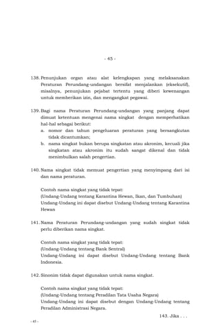 - 45 -
- 45 -
138. Penunjukan organ atau alat kelengkapan yang melaksanakan
Peraturan Perundang-undangan bersifat menjalankan (eksekutif),
misalnya, penunjukan pejabat tertentu yang diberi kewenangan
untuk memberikan izin, dan mengangkat pegawai.
139. Bagi nama Peraturan Perundang-undangan yang panjang dapat
dimuat ketentuan mengenai nama singkat dengan memperhatikan
hal-hal sebagai berikut:
a. nomor dan tahun pengeluaran peraturan yang bersangkutan
tidak dicantumkan;
b. nama singkat bukan berupa singkatan atau akronim, kecuali jika
singkatan atau akronim itu sudah sangat dikenal dan tidak
menimbulkan salah pengertian.
140. Nama singkat tidak memuat pengertian yang menyimpang dari isi
dan nama peraturan.
Contoh nama singkat yang tidak tepat:
(Undang-Undang tentang Karantina Hewan, Ikan, dan Tumbuhan)
Undang-Undang ini dapat disebut Undang-Undang tentang Karantina
Hewan
141. Nama Peraturan Perundang-undangan yang sudah singkat tidak
perlu diberikan nama singkat.
Contoh nama singkat yang tidak tepat:
(Undang-Undang tentang Bank Sentral)
Undang-Undang ini dapat disebut Undang-Undang tentang Bank
Indonesia.
142. Sinonim tidak dapat digunakan untuk nama singkat.
Contoh nama singkat yang tidak tepat:
(Undang-Undang tentang Peradilan Tata Usaha Negara)
Undang-Undang ini dapat disebut dengan Undang-Undang tentang
Peradilan Administrasi Negara.
143. Jika . . .
 