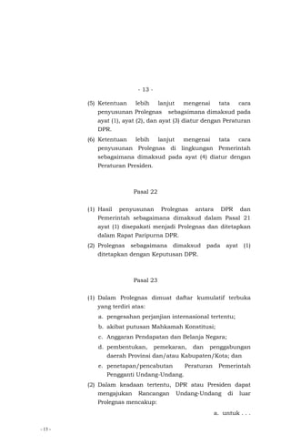 - 13 -
- 13 -
(5) Ketentuan lebih lanjut mengenai tata cara
penyusunan Prolegnas sebagaimana dimaksud pada
ayat (1), ayat (2), dan ayat (3) diatur dengan Peraturan
DPR.
(6) Ketentuan lebih lanjut mengenai tata cara
penyusunan Prolegnas di lingkungan Pemerintah
sebagaimana dimaksud pada ayat (4) diatur dengan
Peraturan Presiden.
Pasal 22
(1) Hasil penyusunan Prolegnas antara DPR dan
Pemerintah sebagaimana dimaksud dalam Pasal 21
ayat (1) disepakati menjadi Prolegnas dan ditetapkan
dalam Rapat Paripurna DPR.
(2) Prolegnas sebagaimana dimaksud pada ayat (1)
ditetapkan dengan Keputusan DPR.
Pasal 23
(1) Dalam Prolegnas dimuat daftar kumulatif terbuka
yang terdiri atas:
a. pengesahan perjanjian internasional tertentu;
b. akibat putusan Mahkamah Konstitusi;
c. Anggaran Pendapatan dan Belanja Negara;
d. pembentukan, pemekaran, dan penggabungan
daerah Provinsi dan/atau Kabupaten/Kota; dan
e. penetapan/pencabutan Peraturan Pemerintah
Pengganti Undang-Undang.
(2) Dalam keadaan tertentu, DPR atau Presiden dapat
mengajukan Rancangan Undang-Undang di luar
Prolegnas mencakup:
a. untuk . . .
 