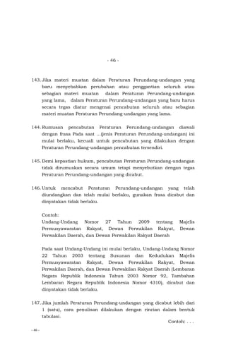 - 46 -
- 46 -
143. Jika materi muatan dalam Peraturan Perundang-undangan yang
baru menyebabkan perubahan atau penggantian seluruh atau
sebagian materi muatan dalam Peraturan Perundang-undangan
yang lama, dalam Peraturan Perundang-undangan yang baru harus
secara tegas diatur mengenai pencabutan seluruh atau sebagian
materi muatan Peraturan Perundang-undangan yang lama.
144. Rumusan pencabutan Peraturan Perundang-undangan diawali
dengan frasa Pada saat …(jenis Peraturan Perundang-undangan) ini
mulai berlaku, kecuali untuk pencabutan yang dilakukan dengan
Peraturan Perundang-undangan pencabutan tersendiri.
145. Demi kepastian hukum, pencabutan Peraturan Perundang-undangan
tidak dirumuskan secara umum tetapi menyebutkan dengan tegas
Peraturan Perundang-undangan yang dicabut.
146. Untuk mencabut Peraturan Perundang-undangan yang telah
diundangkan dan telah mulai berlaku, gunakan frasa dicabut dan
dinyatakan tidak berlaku.
Contoh:
Undang-Undang Nomor 27 Tahun 2009 tentang Majelis
Permusyawaratan Rakyat, Dewan Perwakilan Rakyat, Dewan
Perwakilan Daerah, dan Dewan Perwakilan Rakyat Daerah
Pada saat Undang-Undang ini mulai berlaku, Undang-Undang Nomor
22 Tahun 2003 tentang Susunan dan Kedudukan Majelis
Permusyawaratan Rakyat, Dewan Perwakilan Rakyat, Dewan
Perwakilan Daerah, dan Dewan Perwakilan Rakyat Daerah (Lembaran
Negara Republik Indonesia Tahun 2003 Nomor 92, Tambahan
Lembaran Negara Republik Indonesia Nomor 4310), dicabut dan
dinyatakan tidak berlaku.
147. Jika jumlah Peraturan Perundang-undangan yang dicabut lebih dari
1 (satu), cara penulisan dilakukan dengan rincian dalam bentuk
tabulasi.
Contoh: . . .
 