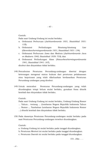 - 47 -
- 47 -
Contoh:
Pada saat Undang-Undang ini mulai berlaku:
a. Ordonansi Perburuan (Jachtsordonantie 1931, Staatsblad 1931:
133);
b. Ordonansi Perlindungan Binatang-binatang Liar
(Dierenbeschermingsordonantie 1931, Staatsblad 1931: 134);
c. Ordonansi Perburuan Jawa dan Madura (Jachtsordonantie Java
en Madoera 1940, Staatsblad 1939: 733); dan
d. Ordonansi Perlindungan Alam (Natuurbeschermingsordonantie
1941, Staatsblad 1941: 167),
dicabut dan dinyatakan tidak berlaku.
148. Pencabutan Peraturan Perundang-undangan disertai dengan
keterangan mengenai status hukum dari peraturan pelaksanaan
atau keputusan yang telah dikeluarkan berdasarkan Peraturan
Perundang-undangan yang dicabut.
149. Untuk mencabut Peraturan Perundang-undangan yang telah
diundangkan tetapi belum mulai berlaku, gunakan frasa ditarik
kembali dan dinyatakan tidak berlaku.
Contoh:
Pada saat Undang-Undang ini mulai berlaku, Undang-Undang Nomor
... Tahun... tentang ... (Lembaran Negara Republik Indonesia Tahun
... Nomor..., Tambahan Lembaran Negara Republik Indonesia Nomor
...) ditarik kembali dan dinyatakan tidak berlaku.
150. Pada dasarnya Peraturan Perundang-undangan mulai berlaku pada
saat Peraturan Perundang-undangan tersebut diundangkan.
Contoh:
a. Undang-Undang ini mulai berlaku pada tanggal diundangkan.
b. Peraturan Menteri ini mulai berlaku pada tanggal diundangkan.
c. Peraturan Daerah ini mulai berlaku pada tanggal diundangkan.
151. Jika . . .
 
