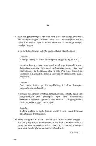 - 48 -
- 48 -
151. Jika ada penyimpangan terhadap saat mulai berlakunya Peraturan
Perundang-undangan tersebut pada saat diundangkan, hal ini
dinyatakan secara tegas di dalam Peraturan Perundang-undangan
tersebut dengan:
a. menentukan tanggal tertentu saat peraturan akan berlaku;
Contoh:
Undang-Undang ini mulai berlaku pada tanggal 17 Agustus 2011.
b. menyerahkan penetapan saat mulai berlakunya kepada Peraturan
Perundang-undangan lain yang tingkatannya sama, jika yang
diberlakukan itu kodifikasi, atau kepada Peraturan Perundang-
undangan lain yang lebih rendah jika yang diberlakukan itu bukan
kodifikasi;
Contoh:
Saat mulai berlakunya Undang-Undang ini akan ditetapkan
dengan Peraturan Presiden.
c. dengan menentukan lewatnya tenggang waktu tertentu sejak saat
Pengundangan atau penetapan. Agar tidak menimbulkan
kekeliruan penafsiran gunakan frasa setelah ... (tenggang waktu)
terhitung sejak tanggal diundangkan.
Contoh:
Undang-Undang ini mulai berlaku setelah 1 (satu) tahun terhitung
sejak tanggal diundangkan.
152. Tidak menggunakan frasa ... mulai berlaku efektif pada tanggal ...
atau yang sejenisnya, karena frasa ini menimbulkan ketidakpastian
mengenai saat berlakunya suatu Peraturan Perundang-undangan
yaitu saat diundangkan atau saat berlaku efektif.
153. Pada . . .
 