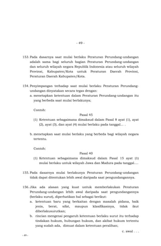 - 49 -
- 49 -
153. Pada dasarnya saat mulai berlaku Peraturan Perundang-undangan
adalah sama bagi seluruh bagian Peraturan Perundang-undangan
dan seluruh wilayah negara Republik Indonesia atau seluruh wilayah
Provinsi, Kabupaten/Kota untuk Peraturan Daerah Provinsi,
Peraturan Daerah Kabupaten/Kota.
154. Penyimpangan terhadap saat mulai berlaku Peraturan Perundang-
undangan dinyatakan secara tegas dengan:
a. menetapkan ketentuan dalam Peraturan Perundang-undangan itu
yang berbeda saat mulai berlakunya;
Contoh:
Pasal 45
(1) Ketentuan sebagaimana dimaksud dalam Pasal 8 ayat (1), ayat
(2), ayat (3), dan ayat (4) mulai berlaku pada tanggal… .
b. menetapkan saat mulai berlaku yang berbeda bagi wilayah negara
tertentu.
Contoh:
Pasal 40
(1) Ketentuan sebagaimana dimaksud dalam Pasal 15 ayat (1)
mulai berlaku untuk wilayah Jawa dan Madura pada tanggal….
155. Pada dasarnya mulai berlakunya Peraturan Perundang-undangan
tidak dapat ditentukan lebih awal daripada saat pengundangannya.
156. Jika ada alasan yang kuat untuk memberlakukan Peraturan
Perundang-undangan lebih awal daripada saat pengundangannya
(berlaku surut), diperhatikan hal sebagai berikut:
a. ketentuan baru yang berkaitan dengan masalah pidana, baik
jenis, berat, sifat, maupun klasifikasinya, tidak ikut
diberlakusurutkan;
b. rincian mengenai pengaruh ketentuan berlaku surut itu terhadap
tindakan hukum, hubungan hukum, dan akibat hukum tertentu
yang sudah ada, dimuat dalam ketentuan peralihan;
c. awal . . .
 