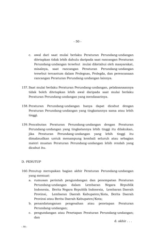 - 50 -
- 50 -
c. awal dari saat mulai berlaku Peraturan Perundang-undangan
ditetapkan tidak lebih dahulu daripada saat rancangan Peraturan
Perundang-undangan tersebut mulai diketahui oleh masyarakat,
misalnya, saat rancangan Peraturan Perundang-undangan
tersebut tercantum dalam Prolegnas, Prolegda, dan perencanaan
rancangan Peraturan Perundang-undangan lainnya.
157. Saat mulai berlaku Peraturan Perundang-undangan, pelaksanaannya
tidak boleh ditetapkan lebih awal daripada saat mulai berlaku
Peraturan Perundang-undangan yang mendasarinya.
158. Peraturan Perundang-undangan hanya dapat dicabut dengan
Peraturan Perundang-undangan yang tingkatannya sama atau lebih
tinggi.
159. Pencabutan Peraturan Perundang-undangan dengan Peraturan
Perundang-undangan yang tingkatannya lebih tinggi itu dilakukan,
jika Peraturan Perundang-undangan yang lebih tinggi itu
dimaksudkan untuk menampung kembali seluruh atau sebagian
materi muatan Peraturan Perundang-undangan lebih rendah yang
dicabut itu.
D. PENUTUP
160. Penutup merupakan bagian akhir Peraturan Perundang-undangan
yang memuat:
a. rumusan perintah pengundangan dan penempatan Peraturan
Perundang-undangan dalam Lembaran Negara Republik
Indonesia, Berita Negara Republik Indonesia, Lembaran Daerah
Provinsi, Lembaran Daerah Kabupaten/Kota, Berita Daerah
Provinsi atau Berita Daerah Kabupaten/Kota;
b. penandatanganan pengesahan atau penetapan Peraturan
Perundang-undangan;
c. pengundangan atau Penetapan Peraturan Perundang-undangan;
dan
d. akhir . . .
 