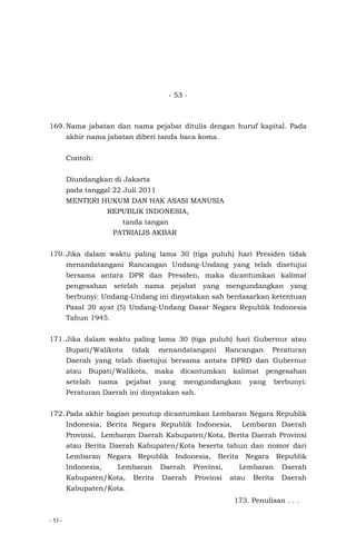 - 53 -
- 53 -
169. Nama jabatan dan nama pejabat ditulis dengan huruf kapital. Pada
akhir nama jabatan diberi tanda baca koma.
Contoh:
Diundangkan di Jakarta
pada tanggal 22 Juli 2011
MENTERI HUKUM DAN HAK ASASI MANUSIA
REPUBLIK INDONESIA,
tanda tangan
PATRIALIS AKBAR
170. Jika dalam waktu paling lama 30 (tiga puluh) hari Presiden tidak
menandatangani Rancangan Undang-Undang yang telah disetujui
bersama antara DPR dan Presiden, maka dicantumkan kalimat
pengesahan setelah nama pejabat yang mengundangkan yang
berbunyi: Undang-Undang ini dinyatakan sah berdasarkan ketentuan
Pasal 20 ayat (5) Undang-Undang Dasar Negara Republik Indonesia
Tahun 1945.
171. Jika dalam waktu paling lama 30 (tiga puluh) hari Gubernur atau
Bupati/Walikota tidak menandatangani Rancangan Peraturan
Daerah yang telah disetujui bersama antara DPRD dan Gubernur
atau Bupati/Walikota, maka dicantumkan kalimat pengesahan
setelah nama pejabat yang mengundangkan yang berbunyi:
Peraturan Daerah ini dinyatakan sah.
172. Pada akhir bagian penutup dicantumkan Lembaran Negara Republik
Indonesia, Berita Negara Republik Indonesia, Lembaran Daerah
Provinsi, Lembaran Daerah Kabupaten/Kota, Berita Daerah Provinsi
atau Berita Daerah Kabupaten/Kota beserta tahun dan nomor dari
Lembaran Negara Republik Indonesia, Berita Negara Republik
Indonesia, Lembaran Daerah Provinsi, Lembaran Daerah
Kabupaten/Kota, Berita Daerah Provinsi atau Berita Daerah
Kabupaten/Kota.
173. Penulisan . . .
 