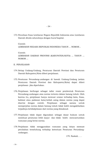 - 54 -
- 54 -
173. Penulisan frasa Lembaran Negara Republik Indonesia atau Lembaran
Daerah ditulis seluruhnya dengan huruf kapital.
Contoh:
LEMBARAN NEGARA REPUBLIK INDONESIA TAHUN ... NOMOR...
Contoh:
LEMBARAN DAERAH PROVINSI (KABUPATEN/KOTA) ... TAHUN ...
NOMOR ...
E. PENJELASAN
174. Setiap Undang-Undang, Peraturan Daerah Provinsi dan Peraturan
Daerah Kabupaten/Kota diberi penjelasan.
175. Peraturan Perundang-undangan di bawah Undang-Undang (selain
Peraturan Daerah Provinsi dan Kabupaten/Kota) dapat diberi
penjelasan jika diperlukan.
176. Penjelasan berfungsi sebagai tafsir resmi pembentuk Peraturan
Perundang-undangan atas norma tertentu dalam batang tubuh. Oleh
karena itu, penjelasan hanya memuat uraian terhadap kata, frasa,
kalimat atau padanan kata/istilah asing dalam norma yang dapat
disertai dengan contoh. Penjelasan sebagai sarana untuk
memperjelas norma dalam batang tubuh tidak boleh mengakibatkan
terjadinya ketidakjelasan dari norma yang dimaksud.
177. Penjelasan tidak dapat digunakan sebagai dasar hukum untuk
membuat peraturan lebih lanjut dan tidak boleh mencantumkan
rumusan yang berisi norma.
178. Penjelasan tidak menggunakan rumusan yang isinya memuat
perubahan terselubung terhadap ketentuan Peraturan Perundang-
undangan.
179. Naskah . . .
 