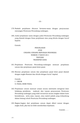 - 55 -
- 55 -
179. Naskah penjelasan disusun bersama-sama dengan penyusunan
rancangan Peraturan Perundang-undangan.
180. Judul penjelasan sama dengan judul Peraturan Perundang-undangan
yang diawali dengan frasa penjelasan atas yang ditulis dengan huruf
kapital.
Contoh:
PENJELASAN
ATAS
UNDANG-UNDANG REPUBLIK INDONESIA
NOMOR 3 TAHUN 2011
TENTANG
TRANSFER DANA
181. Penjelasan Peraturan Perundang-undangan memuat penjelasan
umum dan penjelasan pasal demi pasal.
182. Rincian penjelasan umum dan penjelasan pasal demi pasal diawali
dengan angka Romawi dan ditulis dengan huruf kapital.
Contoh:
I. UMUM
II. PASAL DEMI PASAL
183. Penjelasan umum memuat uraian secara sistematis mengenai latar
belakang pemikiran, maksud, dan tujuan penyusunan Peraturan
Perundang-undangan yang telah tercantum secara singkat dalam butir
konsiderans, serta asas, tujuan, atau materi pokok yang terkandung
dalam batang tubuh Peraturan Perundang-undangan.
184. Bagian-bagian dari penjelasan umum dapat diberi nomor dengan
angka Arab, jika hal ini lebih memberikan kejelasan.
Contoh: . . .
 