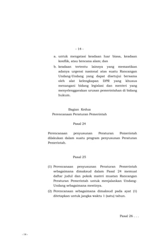- 14 -
- 14 -
a. untuk mengatasi keadaan luar biasa, keadaan
konflik, atau bencana alam; dan
b. keadaan tertentu lainnya yang memastikan
adanya urgensi nasional atas suatu Rancangan
Undang-Undang yang dapat disetujui bersama
oleh alat kelengkapan DPR yang khusus
menangani bidang legislasi dan menteri yang
menyelenggarakan urusan pemerintahan di bidang
hukum.
Bagian Kedua
Perencanaan Peraturan Pemerintah
Pasal 24
Perencanaan penyusunan Peraturan Pemerintah
dilakukan dalam suatu program penyusunan Peraturan
Pemerintah.
Pasal 25
(1) Perencanaan penyusunan Peraturan Pemerintah
sebagaimana dimaksud dalam Pasal 24 memuat
daftar judul dan pokok materi muatan Rancangan
Peraturan Pemerintah untuk menjalankan Undang-
Undang sebagaimana mestinya.
(2) Perencanaan sebagaimana dimaksud pada ayat (1)
ditetapkan untuk jangka waktu 1 (satu) tahun.
Pasal 26 . . .
 