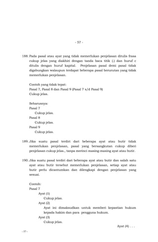 - 57 -
- 57 -
188. Pada pasal atau ayat yang tidak memerlukan penjelasan ditulis frasa
cukup jelas yang diakhiri dengan tanda baca titik (.) dan huruf c
ditulis dengan huruf kapital. Penjelasan pasal demi pasal tidak
digabungkan walaupun terdapat beberapa pasal berurutan yang tidak
memerlukan penjelasan.
Contoh yang tidak tepat:
Pasal 7, Pasal 8 dan Pasal 9 (Pasal 7 s/d Pasal 9)
Cukup jelas.
Seharusnya:
Pasal 7
Cukup jelas.
Pasal 8
Cukup jelas.
Pasal 9
Cukup jelas.
189. Jika suatu pasal terdiri dari beberapa ayat atau butir tidak
memerlukan penjelasan, pasal yang bersangkutan cukup diberi
penjelasan cukup jelas., tanpa merinci masing-masing ayat atau butir.
190. Jika suatu pasal terdiri dari beberapa ayat atau butir dan salah satu
ayat atau butir tersebut memerlukan penjelasan, setiap ayat atau
butir perlu dicantumkan dan dilengkapi dengan penjelasan yang
sesuai.
Contoh:
Pasal 7
Ayat (1)
Cukup jelas.
Ayat (2)
Ayat ini dimaksudkan untuk memberi kepastian hukum
kepada hakim dan para pengguna hukum.
Ayat (3)
Cukup jelas.
Ayat (4) . . .
 