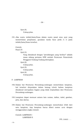 - 58 -
- 58 -
Ayat (4)
Cukup jelas.
191. Jika suatu istilah/kata/frasa dalam suatu pasal atau ayat yang
memerlukan penjelasan, gunakan tanda baca petik (“…“) pada
istilah/kata/frasa tersebut.
Contoh:
Pasal 25
Ayat (1)
Yang dimaksud dengan “persidangan yang berikut” adalah
masa sidang pertama DPR setelah Peraturan Pemerintah
Pengganti Undang-Undang ditetapkan.
Ayat (2)
Cukup jelas.
Ayat (3)
Cukup jelas.
Ayat (4)
Cukup jelas.
F. LAMPIRAN
192. Dalam hal Peraturan Perundang-undangan memerlukan lampiran,
hal tersebut dinyatakan dalam batang tubuh bahwa lampiran
dimaksud merupakan bagian yang tidak terpisahkan dari Peraturan
Perundang-undangan.
193. Lampiran dapat memuat antara lain uraian, daftar, tabel, gambar,
peta, dan sketsa.
194. Dalam hal Peraturan Perundang-undangan memerlukan lebih dari
satu lampiran, tiap lampiran harus diberi nomor urut dengan
menggunakan angka romawi.
Contoh: LAMPIRAN I
LAMPIRAN II
195. Judul . . .
 