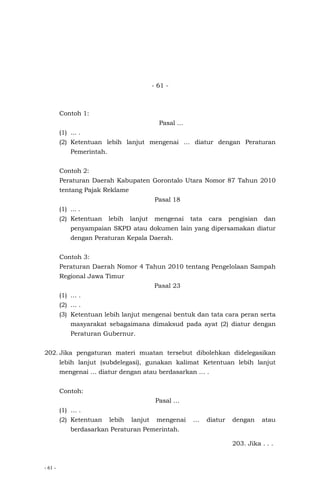 - 61 -
- 61 -
Contoh 1:
Pasal …
(1) ... .
(2) Ketentuan lebih lanjut mengenai … diatur dengan Peraturan
Pemerintah.
Contoh 2:
Peraturan Daerah Kabupaten Gorontalo Utara Nomor 87 Tahun 2010
tentang Pajak Reklame
Pasal 18
(1) ... .
(2) Ketentuan lebih lanjut mengenai tata cara pengisian dan
penyampaian SKPD atau dokumen lain yang dipersamakan diatur
dengan Peraturan Kepala Daerah.
Contoh 3:
Peraturan Daerah Nomor 4 Tahun 2010 tentang Pengelolaan Sampah
Regional Jawa Timur
Pasal 23
(1) … .
(2) … .
(3) Ketentuan lebih lanjut mengenai bentuk dan tata cara peran serta
masyarakat sebagaimana dimaksud pada ayat (2) diatur dengan
Peraturan Gubernur.
202. Jika pengaturan materi muatan tersebut dibolehkan didelegasikan
lebih lanjut (subdelegasi), gunakan kalimat Ketentuan lebih lanjut
mengenai … diatur dengan atau berdasarkan … .
Contoh:
Pasal …
(1) … .
(2) Ketentuan lebih lanjut mengenai … diatur dengan atau
berdasarkan Peraturan Pemerintah.
203. Jika . . .
 