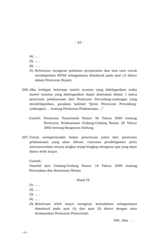 - 63 -
- 63 -
(4) … .
(5) … .
(6) … .
(7) Ketentuan mengenai pedoman persyaratan dan tata cara untuk
mendapatkan KIPAS sebagaimana dimaksud pada ayat (1) diatur
dalam Peraturan Bupati.
206. Jika terdapat beberapa materi muatan yang didelegasikan maka
materi muatan yang didelegasikan dapat disatukan dalam 1 (satu)
peraturan pelaksanaan dari Peraturan Perundang-undangan yang
mendelegasikan, gunakan kalimat “(jenis Peraturan Perundang-
undangan) … tentang Peraturan Pelaksanaan ...”
Contoh: Peraturan Pemerintah Nomor 36 Tahun 2005 tentang
Peraturan Pelaksanaan Undang-Undang Nomor 28 Tahun
2002 tentang Bangunan Gedung.
207. Untuk mempermudah dalam penentuan judul dari peraturan
pelaksanaan yang akan dibuat, rumusan pendelegasian perlu
mencantumkan secara singkat tetapi lengkap mengenai apa yang akan
diatur lebih lanjut.
Contoh:
Diambil dari Undang-Undang Nomor 18 Tahun 2009 tentang
Peternakan dan Kesehatan Hewan
Pasal 76
(1) ... .
(2) ... .
(3) ... .
(4) ... .
(5) Ketentuan lebih lanjut mengenai kemudahan sebagaimana
dimaksud pada ayat (1) dan ayat (2) diatur dengan atau
berdasarkan Peraturan Pemerintah.
208. Jika . . .
 