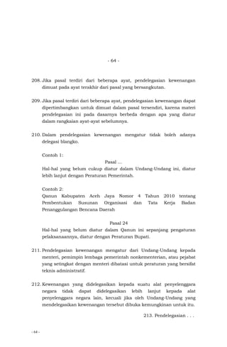 - 64 -
- 64 -
208. Jika pasal terdiri dari beberapa ayat, pendelegasian kewenangan
dimuat pada ayat terakhir dari pasal yang bersangkutan.
209. Jika pasal terdiri dari beberapa ayat, pendelegasian kewenangan dapat
dipertimbangkan untuk dimuat dalam pasal tersendiri, karena materi
pendelegasian ini pada dasarnya berbeda dengan apa yang diatur
dalam rangkaian ayat-ayat sebelumnya.
210. Dalam pendelegasian kewenangan mengatur tidak boleh adanya
delegasi blangko.
Contoh 1:
Pasal …
Hal-hal yang belum cukup diatur dalam Undang-Undang ini, diatur
lebih lanjut dengan Peraturan Pemerintah.
Contoh 2:
Qanun Kabupaten Aceh Jaya Nomor 4 Tahun 2010 tentang
Pembentukan Susunan Organisasi dan Tata Kerja Badan
Penanggulangan Bencana Daerah
Pasal 24
Hal-hal yang belum diatur dalam Qanun ini sepanjang pengaturan
pelaksanaannya, diatur dengan Peraturan Bupati.
211. Pendelegasian kewenangan mengatur dari Undang-Undang kepada
menteri, pemimpin lembaga pemerintah nonkementerian, atau pejabat
yang setingkat dengan menteri dibatasi untuk peraturan yang bersifat
teknis administratif.
212. Kewenangan yang didelegasikan kepada suatu alat penyelenggara
negara tidak dapat didelegasikan lebih lanjut kepada alat
penyelenggara negara lain, kecuali jika oleh Undang-Undang yang
mendelegasikan kewenangan tersebut dibuka kemungkinan untuk itu.
213. Pendelegasian . . .
 