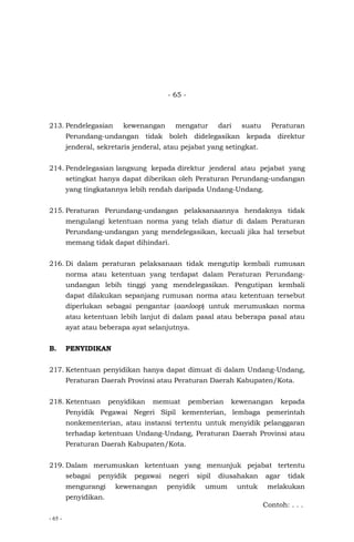 - 65 -
- 65 -
213. Pendelegasian kewenangan mengatur dari suatu Peraturan
Perundang-undangan tidak boleh didelegasikan kepada direktur
jenderal, sekretaris jenderal, atau pejabat yang setingkat.
214. Pendelegasian langsung kepada direktur jenderal atau pejabat yang
setingkat hanya dapat diberikan oleh Peraturan Perundang-undangan
yang tingkatannya lebih rendah daripada Undang-Undang.
215. Peraturan Perundang-undangan pelaksanaannya hendaknya tidak
mengulangi ketentuan norma yang telah diatur di dalam Peraturan
Perundang-undangan yang mendelegasikan, kecuali jika hal tersebut
memang tidak dapat dihindari.
216. Di dalam peraturan pelaksanaan tidak mengutip kembali rumusan
norma atau ketentuan yang terdapat dalam Peraturan Perundang-
undangan lebih tinggi yang mendelegasikan. Pengutipan kembali
dapat dilakukan sepanjang rumusan norma atau ketentuan tersebut
diperlukan sebagai pengantar (aanloop) untuk merumuskan norma
atau ketentuan lebih lanjut di dalam pasal atau beberapa pasal atau
ayat atau beberapa ayat selanjutnya.
B. PENYIDIKAN
217. Ketentuan penyidikan hanya dapat dimuat di dalam Undang-Undang,
Peraturan Daerah Provinsi atau Peraturan Daerah Kabupaten/Kota.
218. Ketentuan penyidikan memuat pemberian kewenangan kepada
Penyidik Pegawai Negeri Sipil kementerian, lembaga pemerintah
nonkementerian, atau instansi tertentu untuk menyidik pelanggaran
terhadap ketentuan Undang-Undang, Peraturan Daerah Provinsi atau
Peraturan Daerah Kabupaten/Kota.
219. Dalam merumuskan ketentuan yang menunjuk pejabat tertentu
sebagai penyidik pegawai negeri sipil diusahakan agar tidak
mengurangi kewenangan penyidik umum untuk melakukan
penyidikan.
Contoh: . . .
 