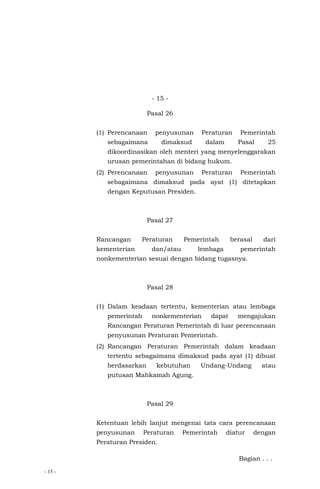 - 15 -
- 15 -
Pasal 26
(1) Perencanaan penyusunan Peraturan Pemerintah
sebagaimana dimaksud dalam Pasal 25
dikoordinasikan oleh menteri yang menyelenggarakan
urusan pemerintahan di bidang hukum.
(2) Perencanaan penyusunan Peraturan Pemerintah
sebagaimana dimaksud pada ayat (1) ditetapkan
dengan Keputusan Presiden.
Pasal 27
Rancangan Peraturan Pemerintah berasal dari
kementerian dan/atau lembaga pemerintah
nonkementerian sesuai dengan bidang tugasnya.
Pasal 28
(1) Dalam keadaan tertentu, kementerian atau lembaga
pemerintah nonkementerian dapat mengajukan
Rancangan Peraturan Pemerintah di luar perencanaan
penyusunan Peraturan Pemerintah.
(2) Rancangan Peraturan Pemerintah dalam keadaan
tertentu sebagaimana dimaksud pada ayat (1) dibuat
berdasarkan kebutuhan Undang-Undang atau
putusan Mahkamah Agung.
Pasal 29
Ketentuan lebih lanjut mengenai tata cara perencanaan
penyusunan Peraturan Pemerintah diatur dengan
Peraturan Presiden.
Bagian . . .
 