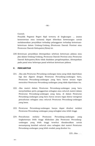 - 66 -
- 66 -
Contoh:
Penyidik Pegawai Negeri Sipil tertentu di lingkungan ... (nama
kementerian atau instansi) dapat diberikan kewenangan untuk
melaksanakan penyidikan terhadap pelanggaran terhadap ketentuan-
ketentuan dalam Undang-Undang (Peraturan Daerah Provinsi atau
Peraturan Daerah Kabupaten/Kota) ini.
220. Ketentuan penyidikan ditempatkan sebelum ketentuan pidana atau
jika dalam Undang-Undang, Peraturan Daerah Provinsi atau Peraturan
Daerah Kabupaten/Kota tidak diadakan pengelompokan, ditempatkan
pada pasal atau beberapa pasal sebelum ketentuan pidana.
C. PENCABUTAN
221. Jika ada Peraturan Perundang-undangan lama yang tidak diperlukan
lagi dan diganti dengan Peraturan Perundang-undangan baru,
Peraturan Perundang-undangan yang baru harus secara tegas
mencabut Peraturan Perundang-undangan yang tidak diperlukan itu.
222. Jika materi dalam Peraturan Perundang-undangan yang baru
menyebabkan perlu penggantian sebagian atau seluruh materi dalam
Peraturan Perundang-undangan yang lama, di dalam Peraturan
Perundang-undangan yang baru harus secara tegas diatur mengenai
pencabutan sebagian atau seluruh Peraturan Perundang-undangan
yang lama.
223. Peraturan Perundang-undangan hanya dapat dicabut melalui
Peraturan Perundang-undangan yang setingkat atau lebih tinggi.
224. Pencabutan melalui Peraturan Perundang-undangan yang
tingkatannya lebih tinggi dilakukan jika Peraturan Perundang-
undangan yang lebih tinggi tersebut dimaksudkan untuk
menampung kembali seluruh atau sebagian dari materi Peraturan
Perundang-undangan yang lebih rendah yang dicabut itu.
225. Jika . . .
 