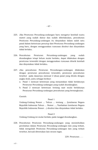 - 67 -
- 67 -
225. Jika Peraturan Perundang-undangan baru mengatur kembali suatu
materi yang sudah diatur dan sudah diberlakukan, pencabutan
Peraturan Perundang-undangan itu dinyatakan dalam salah satu
pasal dalam ketentuan penutup dari Peraturan Perundang-undangan
yang baru, dengan menggunakan rumusan dicabut dan dinyatakan
tidak berlaku.
226. Pencabutan Peraturan Perundang-undangan yang sudah
diundangkan tetapi belum mulai berlaku, dapat dilakukan dengan
peraturan tersendiri dengan menggunakan rumusan ditarik kembali
dan dinyatakan tidak berlaku.
227. Jika pencabutan Peraturan Perundangan-undangan dilakukan
dengan peraturan pencabutan tersendiri, peraturan pencabutan
tersebut pada dasarnya memuat 2 (dua) pasal yang ditulis dengan
angka Arab, yaitu sebagai berikut:
a. Pasal 1 memuat ketentuan yang menyatakan tidak berlakunya
Peraturan Perundang-undangan yang sudah diundangkan.
b. Pasal 2 memuat ketentuan tentang saat mulai berlakunya
Peraturan Perundang-undangan pencabutan yang bersangkutan.
Contoh:
Pasal 1
Undang-Undang Nomor … Tahun ... tentang … (Lembaran Negara
Republik Indonesia Tahun … Nomor …, Tambahan Lembaran Negara
Republik Indonesia Nomor …) dicabut dan dinyatakan tidak berlaku.
Pasal 2
Undang-Undang ini mulai berlaku pada tanggal diundangkan.
228. Pencabutan Peraturan Perundang-undangan yang menimbulkan
perubahan dalam Peraturan Perundang-undangan lain yang terkait,
tidak mengubah Peraturan Perundang-undangan lain yang terkait
tersebut, kecuali ditentukan lain secara tegas.
229. Peraturan . . .
 