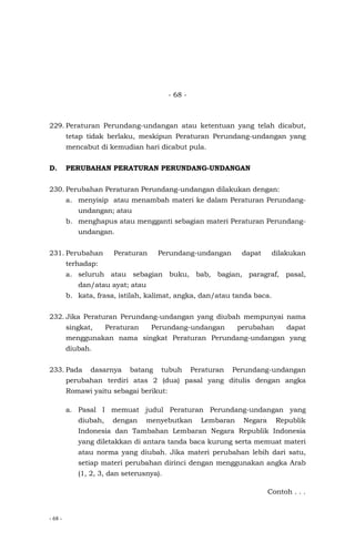 - 68 -
- 68 -
229. Peraturan Perundang-undangan atau ketentuan yang telah dicabut,
tetap tidak berlaku, meskipun Peraturan Perundang-undangan yang
mencabut di kemudian hari dicabut pula.
D. PERUBAHAN PERATURAN PERUNDANG-UNDANGAN
230. Perubahan Peraturan Perundang-undangan dilakukan dengan:
a. menyisip atau menambah materi ke dalam Peraturan Perundang-
undangan; atau
b. menghapus atau mengganti sebagian materi Peraturan Perundang-
undangan.
231. Perubahan Peraturan Perundang-undangan dapat dilakukan
terhadap:
a. seluruh atau sebagian buku, bab, bagian, paragraf, pasal,
dan/atau ayat; atau
b. kata, frasa, istilah, kalimat, angka, dan/atau tanda baca.
232. Jika Peraturan Perundang-undangan yang diubah mempunyai nama
singkat, Peraturan Perundang-undangan perubahan dapat
menggunakan nama singkat Peraturan Perundang-undangan yang
diubah.
233. Pada dasarnya batang tubuh Peraturan Perundang-undangan
perubahan terdiri atas 2 (dua) pasal yang ditulis dengan angka
Romawi yaitu sebagai berikut:
a. Pasal I memuat judul Peraturan Perundang-undangan yang
diubah, dengan menyebutkan Lembaran Negara Republik
Indonesia dan Tambahan Lembaran Negara Republik Indonesia
yang diletakkan di antara tanda baca kurung serta memuat materi
atau norma yang diubah. Jika materi perubahan lebih dari satu,
setiap materi perubahan dirinci dengan menggunakan angka Arab
(1, 2, 3, dan seterusnya).
Contoh . . .
 