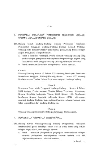 - 73 -
- 73 -
E. PENETAPAN PERATURAN PEMERINTAH PENGGANTI UNDANG-
UNDANG MENJADI UNDANG-UNDANG
239. Batang tubuh Undang-Undang tentang Penetapan Peraturan
Pemerintah Pengganti Undang-Undang (Perpu) menjadi Undang-
Undang pada dasarnya terdiri dari 2 (dua) pasal, yang ditulis dengan
angka Arab, yaitu sebagai berikut:
a. Pasal 1 memuat Penetapan Perpu menjadi Undang-Undang yang
diikuti dengan pernyataan melampirkan Perpu sebagai bagian yang
tidak terpisahkan dengan Undang-Undang penetapan tersebut.
b. Pasal 2 memuat ketentuan mengenai saat mulai berlaku.
Contoh:
Undang-Undang Nomor 15 Tahun 2003 tentang Penetapan Peraturan
Pemerintah Pengganti Undang-Undang Nomor 1 Tahun 2002 tentang
Pemberantasan Tindak Pidana Terorisme menjadi Undang-Undang.
Pasal 1
Peraturan Pemerintah Pengganti Undang-Undang Nomor 1 Tahun
2002 tentang Pemberantasan Tindak Pidana Terorisme (Lembaran
Negara Republik Indonesia Tahun 2002 Nomor 106, Tambahan
Lembaran Negara Republik Indonesia Nomor 4232) ditetapkan
menjadi Undang-Undang, dan melampirkannya sebagai bagian yang
tidak terpisahkan dari Undang-Undang ini.
Pasal 2
Undang-Undang ini mulai berlaku pada tanggal diundangkan.
F. PENGESAHAN PERJANJIAN INTERNASIONAL
240. Batang tubuh Undang-Undang tentang Pengesahan Perjanjian
Internasional pada dasarnya terdiri atas 2 (dua) pasal yang ditulis
dengan angka Arab, yaitu sebagai berikut:
a. Pasal 1 memuat pengesahan perjanjian internasional dengan
memuat pernyataan melampirkan salinan naskah asli dan
terjemahannya dalam bahasa Indonesia.
b. Pasal . . .
 