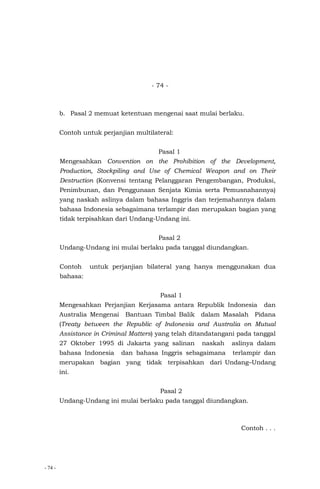 - 74 -
- 74 -
b. Pasal 2 memuat ketentuan mengenai saat mulai berlaku.
Contoh untuk perjanjian multilateral:
Pasal 1
Mengesahkan Convention on the Prohibition of the Development,
Production, Stockpiling and Use of Chemical Weapon and on Their
Destruction (Konvensi tentang Pelanggaran Pengembangan, Produksi,
Penimbunan, dan Penggunaan Senjata Kimia serta Pemusnahannya)
yang naskah aslinya dalam bahasa Inggris dan terjemahannya dalam
bahasa Indonesia sebagaimana terlampir dan merupakan bagian yang
tidak terpisahkan dari Undang-Undang ini.
Pasal 2
Undang-Undang ini mulai berlaku pada tanggal diundangkan.
Contoh untuk perjanjian bilateral yang hanya menggunakan dua
bahasa:
Pasal 1
Mengesahkan Perjanjian Kerjasama antara Republik Indonesia dan
Australia Mengenai Bantuan Timbal Balik dalam Masalah Pidana
(Treaty between the Republic of Indonesia and Australia on Mutual
Assistance in Criminal Matters) yang telah ditandatangani pada tanggal
27 Oktober 1995 di Jakarta yang salinan naskah aslinya dalam
bahasa Indonesia dan bahasa Inggris sebagaimana terlampir dan
merupakan bagian yang tidak terpisahkan dari Undang–Undang
ini.
Pasal 2
Undang-Undang ini mulai berlaku pada tanggal diundangkan.
Contoh . . .
 
