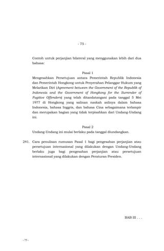 - 75 -
- 75 -
Contoh untuk perjanjian bilateral yang menggunakan lebih dari dua
bahasa:
Pasal 1
Mengesahkan Persetujuan antara Pemerintah Republik Indonesia
dan Pemerintah Hongkong untuk Penyerahan Pelanggar Hukum yang
Melarikan Diri (Agreement between the Government of the Republik of
Indonesia and the Government of Hongkong for the Surrender of
Fugitive Offenders) yang telah ditandatangani pada tanggal 5 Mei
1977 di Hongkong yang salinan naskah aslinya dalam bahasa
Indonesia, bahasa Inggris, dan bahasa Cina sebagaimana terlampir
dan merupakan bagian yang tidak terpisahkan dari Undang-Undang
ini.
Pasal 2
Undang-Undang ini mulai berlaku pada tanggal diundangkan.
241. Cara penulisan rumusan Pasal 1 bagi pengesahan perjanjian atau
persetujuan internasional yang dilakukan dengan Undang-Undang
berlaku juga bagi pengesahan perjanjian atau persetujuan
internasional yang dilakukan dengan Peraturan Presiden.
BAB III . . .
 