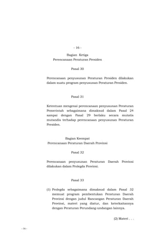 - 16 -
- 16 -
Bagian Ketiga
Perencanaan Peraturan Presiden
Pasal 30
Perencanaan penyusunan Peraturan Presiden dilakukan
dalam suatu program penyusunan Peraturan Presiden.
Pasal 31
Ketentuan mengenai perencanaan penyusunan Peraturan
Pemerintah sebagaimana dimaksud dalam Pasal 24
sampai dengan Pasal 29 berlaku secara mutatis
mutandis terhadap perencanaan penyusunan Peraturan
Presiden.
Bagian Keempat
Perencanaan Peraturan Daerah Provinsi
Pasal 32
Perencanaan penyusunan Peraturan Daerah Provinsi
dilakukan dalam Prolegda Provinsi.
Pasal 33
(1) Prolegda sebagaimana dimaksud dalam Pasal 32
memuat program pembentukan Peraturan Daerah
Provinsi dengan judul Rancangan Peraturan Daerah
Provinsi, materi yang diatur, dan keterkaitannya
dengan Peraturan Perundang-undangan lainnya.
(2) Materi . . .
 