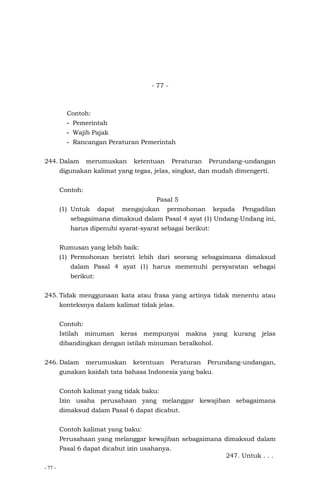 - 77 -
- 77 -
Contoh:
- Pemerintah
- Wajib Pajak
- Rancangan Peraturan Pemerintah
244. Dalam merumuskan ketentuan Peraturan Perundang–undangan
digunakan kalimat yang tegas, jelas, singkat, dan mudah dimengerti.
Contoh:
Pasal 5
(1) Untuk dapat mengajukan permohonan kepada Pengadilan
sebagaimana dimaksud dalam Pasal 4 ayat (1) Undang-Undang ini,
harus dipenuhi syarat-syarat sebagai berikut:
Rumusan yang lebih baik:
(1) Permohonan beristri lebih dari seorang sebagaimana dimaksud
dalam Pasal 4 ayat (1) harus memenuhi persyaratan sebagai
berikut:
245. Tidak menggunaan kata atau frasa yang artinya tidak menentu atau
konteksnya dalam kalimat tidak jelas.
Contoh:
Istilah minuman keras mempunyai makna yang kurang jelas
dibandingkan dengan istilah minuman beralkohol.
246. Dalam merumuskan ketentuan Peraturan Perundang-undangan,
gunakan kaidah tata bahasa Indonesia yang baku.
Contoh kalimat yang tidak baku:
Izin usaha perusahaan yang melanggar kewajiban sebagaimana
dimaksud dalam Pasal 6 dapat dicabut.
Contoh kalimat yang baku:
Perusahaan yang melanggar kewajiban sebagaimana dimaksud dalam
Pasal 6 dapat dicabut izin usahanya.
247. Untuk . . .
 