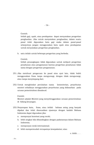 - 79 -
- 79 -
Contoh:
Istilah gaji, upah, atau pendapatan dapat menyatakan pengertian
penghasilan. Jika untuk menyatakan penghasilan, dalam suatu
pasal telah digunakan kata gaji maka dalam pasal-pasal
selanjutnya jangan menggunakan kata upah atau pendapatan
untuk menyatakan pengertian penghasilan.
b. satu istilah untuk beberapa pengertian yang berbeda.
Contoh:
Istilah penangkapan tidak digunakan untuk meliputi pengertian
penahanan atau pengamanan karena pengertian penahanan tidak
sama dengan pengertian pengamanan.
251. Jika membuat pengacuan ke pasal atau ayat lain, tidak boleh
menggunakan frasa tanpa mengurangi, dengan tidak mengurangi,
atau tanpa menyimpang dari.
252. Untuk menghindari perubahan nama kementerian, penyebutan
menteri sebaiknya menggunakan penyebutan yang didasarkan pada
urusan pemerintahan dimaksud.
Contoh:
Menteri adalah Menteri yang menyelenggarakan urusan pemerintahan
di bidang keuangan.
253. Penyerapan kata, frasa, atau istilah bahasa asing yang banyak
dipakai dan telah disesuaikan ejaannya dengan kaidah Bahasa
Indonesia dapat digunakan jika:
a. mempunyai konotasi yang cocok;
b. lebih singkat bila dibandingkan dengan padanannya dalam Bahasa
Indonesia;
c. mempunyai corak internasional;
d. lebih mempermudah tercapainya kesepakatan; atau
e. lebih . . .
 