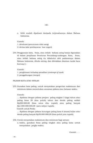 - 80 -
- 80 -
e. lebih mudah dipahami daripada terjemahannya dalam Bahasa
Indonesia.
Contoh:
1. devaluasi (penurunan nilai uang)
2. devisa (alat pembayaran luar negeri)
254. Penggunaan kata, frasa, atau istilah bahasa asing hanya digunakan
di dalam penjelasan Peraturan Perundang–undangan. Kata, frasa,
atau istilah bahasa asing itu didahului oleh padanannya dalam
Bahasa Indonesia, ditulis miring, dan diletakkan diantara tanda baca
kurung ( ).
Contoh:
1. penghinaan terhadap peradilan (contempt of court)
2. penggabungan (merger)
PILIHAN KATA ATAU ISTILAH
255. Gunakan kata paling, untuk menyatakan pengertian maksimum dan
minimum dalam menentukan ancaman pidana atau batasan waktu.
Contoh:
… dipidana dengan pidana penjara paling singkat 3 (tiga) tahun atau
paling lama 20 (dua puluh) tahun dan denda paling sedikit
Rp500.000,00 (lima ratus ribu rupiah) atau paling banyak
Rp1.000.000.000,00 (satu milyar rupiah).
Contoh untuk Perda:
… dipidana dengan pidana kurungan paling lama 6 (enam) bulan atau
denda paling banyak Rp50.000.000,00 (lima puluh juta rupiah).
256. Untuk menyatakan maksimum dan minimum bagi satuan:
a. waktu, gunakan frasa paling singkat atau paling lama untuk
menyatakan jangka waktu;
Contoh . . .
 