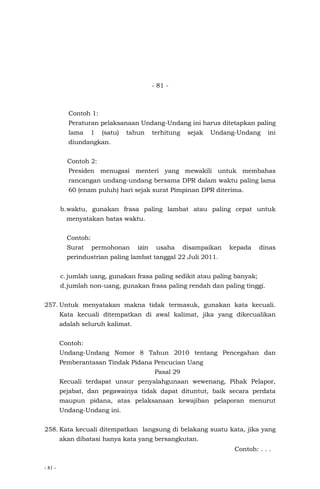 - 81 -
- 81 -
Contoh 1:
Peraturan pelaksanaan Undang-Undang ini harus ditetapkan paling
lama 1 (satu) tahun terhitung sejak Undang-Undang ini
diundangkan.
Contoh 2:
Presiden menugasi menteri yang mewakili untuk membahas
rancangan undang-undang bersama DPR dalam waktu paling lama
60 (enam puluh) hari sejak surat Pimpinan DPR diterima.
b.waktu, gunakan frasa paling lambat atau paling cepat untuk
menyatakan batas waktu.
Contoh:
Surat permohonan izin usaha disampaikan kepada dinas
perindustrian paling lambat tanggal 22 Juli 2011.
c. jumlah uang, gunakan frasa paling sedikit atau paling banyak;
d.jumlah non-uang, gunakan frasa paling rendah dan paling tinggi.
257. Untuk menyatakan makna tidak termasuk, gunakan kata kecuali.
Kata kecuali ditempatkan di awal kalimat, jika yang dikecualikan
adalah seluruh kalimat.
Contoh:
Undang-Undang Nomor 8 Tahun 2010 tentang Pencegahan dan
Pemberantasan Tindak Pidana Pencucian Uang
Pasal 29
Kecuali terdapat unsur penyalahgunaan wewenang, Pihak Pelapor,
pejabat, dan pegawainya tidak dapat dituntut, baik secara perdata
maupun pidana, atas pelaksanaan kewajiban pelaporan menurut
Undang-Undang ini.
258. Kata kecuali ditempatkan langsung di belakang suatu kata, jika yang
akan dibatasi hanya kata yang bersangkutan.
Contoh: . . .
 