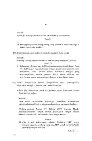 - 82 -
- 82 -
Contoh:
Undang-Undang Nomor 6 Tahun 2011 tentang Keimigrasian
Pasal 1
....
38. Penumpang adalah setiap orang yang berada di atas alat angkut,
kecuali awak alat angkut.
259. Untuk menyatakan makna termasuk, gunakan kata selain.
Contoh:
Undang-Undang Nomor 40 Tahun 2007 tentang Perseroan Terbatas
Pasal 77
(1) Selain penyelenggaraan RUPS sebagaimana dimaksud dalam Pasal
76, RUPS dapat juga dilakukan melalui media telekonferensi, video
konferensi, atau sarana media elektronik lainnya yang
memungkinkan semua peserta RUPS saling melihat dan
mendengar secara langsung serta berpartisipasi dalam rapat.
260. Untuk menyatakan makna pengandaian atau kemungkinan,
digunakan kata jika, apabila, atau frasa dalam hal.
a. Kata jika digunakan untuk menyatakan suatu hubungan kausal
(pola karena-maka).
Contoh:
Jika suatu perusahaan melanggar kewajiban sebagaimana
dimaksud dalam Pasal 6, izin perusahaan tersebut dapat dicabut.
Undang-Undang Nomor 27 Tahun 2009 tentang Majelis
Permusyawaratan Rakyat, Dewan Perwakilan Rakyat, Dewan
Perwakilan Daerah, Dewan Perwakilan Rakyat Daerah.
Pasal 41
(3) Jika terjadi kekosongan jabatan Presiden, MPR segera
menyelenggarakan sidang paripurna MPR untuk melantik Wakil
Presiden menjadi Presiden.
b. Kata . . .
 