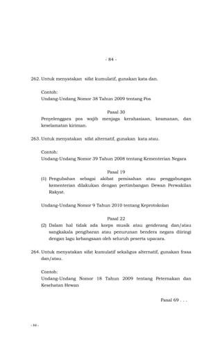 - 84 -
- 84 -
262. Untuk menyatakan sifat kumulatif, gunakan kata dan.
Contoh:
Undang-Undang Nomor 38 Tahun 2009 tentang Pos
Pasal 30
Penyelenggara pos wajib menjaga kerahasiaan, keamanan, dan
keselamatan kiriman.
263. Untuk menyatakan sifat alternatif, gunakan kata atau.
Contoh:
Undang-Undang Nomor 39 Tahun 2008 tentang Kementerian Negara
Pasal 19
(1) Pengubahan sebagai akibat pemisahan atau penggabungan
kementerian dilakukan dengan pertimbangan Dewan Perwakilan
Rakyat.
Undang-Undang Nomor 9 Tahun 2010 tentang Keprotokolan
Pasal 22
(2) Dalam hal tidak ada korps musik atau genderang dan/atau
sangkakala pengibaran atau penurunan bendera negara diiringi
dengan lagu kebangsaan oleh seluruh peserta upacara.
264. Untuk menyatakan sifat kumulatif sekaligus alternatif, gunakan frasa
dan/atau.
Contoh:
Undang-Undang Nomor 18 Tahun 2009 tentang Peternakan dan
Kesehatan Hewan
Pasal 69 . . .
 
