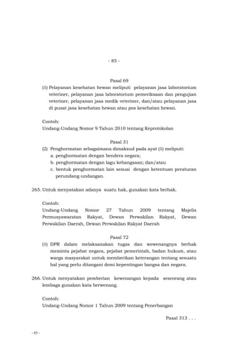 - 85 -
- 85 -
Pasal 69
(1) Pelayanan kesehatan hewan meliputi pelayanan jasa laboratorium
veteriner, pelayanan jasa laboratorium pemeriksaan dan pengujian
veteriner, pelayanan jasa medik veteriner, dan/atau pelayanan jasa
di pusat jasa kesehatan hewan atau pos kesehatan hewan.
Contoh:
Undang-Undang Nomor 9 Tahun 2010 tentang Keprotokolan
Pasal 31
(2) Penghormatan sebagaimana dimaksud pada ayat (1) meliputi:
a. penghormatan dengan bendera negara;
b. penghormatan dengan lagu kebangsaan; dan/atau
c. bentuk penghormatan lain sesuai dengan ketentuan peraturan
perundang-undangan.
265. Untuk menyatakan adanya suatu hak, gunakan kata berhak.
Contoh:
Undang-Undang Nomor 27 Tahun 2009 tentang Majelis
Permusyawaratan Rakyat, Dewan Perwakilan Rakyat, Dewan
Perwakilan Daerah, Dewan Perwakilan Rakyat Daerah
Pasal 72
(1) DPR dalam melaksanakan tugas dan wewenangnya berhak
meminta pejabat negara, pejabat pemerintah, badan hukum, atau
warga masyarakat untuk memberikan keterangan tentang sesuatu
hal yang perlu ditangani demi kepentingan bangsa dan negara.
266. Untuk menyatakan pemberian kewenangan kepada seseorang atau
lembaga gunakan kata berwenang.
Contoh:
Undang-Undang Nomor 1 Tahun 2009 tentang Penerbangan
Pasal 313 . . .
 