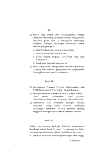 - 17 -
- 17 -
(2) Materi yang diatur serta keterkaitannya dengan
Peraturan Perundang-undangan lainnya sebagaimana
dimaksud pada ayat (1) merupakan keterangan
mengenai konsepsi Rancangan Peraturan Daerah
Provinsi yang meliputi:
a. latar belakang dan tujuan penyusunan;
b. sasaran yang ingin diwujudkan;
c. pokok pikiran, lingkup, atau objek yang akan
diatur; dan
d. jangkauan dan arah pengaturan.
(3) Materi yang diatur sebagaimana dimaksud pada ayat
(2) yang telah melalui pengkajian dan penyelarasan
dituangkan dalam Naskah Akademik.
Pasal 34
(1) Penyusunan Prolegda Provinsi dilaksanakan oleh
DPRD Provinsi dan Pemerintah Daerah Provinsi.
(2) Prolegda Provinsi ditetapkan untuk jangka waktu 1
(satu) tahun berdasarkan skala prioritas
pembentukan Rancangan Peraturan Daerah Provinsi.
(3) Penyusunan dan penetapan Prolegda Provinsi
dilakukan setiap tahun sebelum penetapan
Rancangan Peraturan Daerah Provinsi tentang
Anggaran Pendapatan dan Belanja Daerah Provinsi.
Pasal 35
Dalam penyusunan Prolegda Provinsi sebagaimana
dimaksud dalam Pasal 34 ayat (1), penyusunan daftar
rancangan peraturan daerah provinsi didasarkan atas:
a. perintah Peraturan Perundang-undangan lebih tinggi;
b. rencana . . .
 