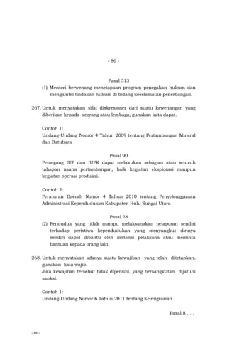 - 86 -
- 86 -
Pasal 313
(1) Menteri berwenang menetapkan program penegakan hukum dan
mengambil tindakan hukum di bidang keselamatan penerbangan.
267. Untuk menyatakan sifat diskresioner dari suatu kewenangan yang
diberikan kepada seorang atau lembaga, gunakan kata dapat.
Contoh 1:
Undang-Undang Nomor 4 Tahun 2009 tentang Pertambangan Mineral
dan Batubara
Pasal 90
Pemegang IUP dan IUPK dapat melakukan sebagian atau seluruh
tahapan usaha pertambangan, baik kegiatan eksplorasi maupun
kegiatan operasi produksi.
Contoh 2:
Peraturan Daerah Nomor 4 Tahun 2010 tentang Penyelenggaraan
Administrasi Kependudukan Kabupaten Hulu Sungai Utara
Pasal 28
(2) Penduduk yang tidak mampu melaksanakan pelaporan sendiri
terhadap peristiwa kependudukan yang menyangkut dirinya
sendiri dapat dibantu oleh instansi pelaksana atau meminta
bantuan kepada orang lain.
268. Untuk menyatakan adanya suatu kewajiban yang telah ditetapkan,
gunakan kata wajib.
Jika kewajiban tersebut tidak dipenuhi, yang bersangkutan dijatuhi
sanksi.
Contoh 1:
Undang-Undang Nomor 6 Tahun 2011 tentang Keimigrasian
Pasal 8 . . .
 
