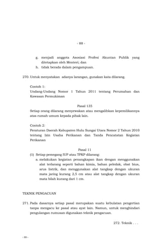 - 88 -
- 88 -
g. menjadi anggota Asosiasi Profesi Akuntan Publik yang
ditetapkan oleh Menteri; dan
h. tidak berada dalam pengampuan.
270. Untuk menyatakan adanya larangan, gunakan kata dilarang.
Contoh 1:
Undang-Undang Nomor 1 Tahun 2011 tentang Perumahan dan
Kawasan Permukiman
Pasal 135
Setiap orang dilarang menyewakan atau mengalihkan kepemilikannya
atas rumah umum kepada pihak lain.
Contoh 2:
Peraturan Daerah Kabupaten Hulu Sungai Utara Nomor 2 Tahun 2010
tentang Izin Usaha Perikanan dan Tanda Pencatatan Kegiatan
Perikanan
Pasal 11
(1) Setiap pemegang IUP atau TPKP dilarang:
a. melakukan kegiatan penangkapan ikan dengan menggunakan
alat terlarang seperti bahan kimia, bahan peledak, obat bius,
arus listrik, dan menggunakan alat tangkap dengan ukuran
mata jaring kurang 2,5 cm atau alat tangkap dengan ukuran
mata bilah kurang dari 1 cm.
TEKNIK PENGACUAN
271. Pada dasarnya setiap pasal merupakan suatu kebulatan pengertian
tanpa mengacu ke pasal atau ayat lain. Namun, untuk menghindari
pengulangan rumusan digunakan teknik pengacuan.
272. Teknik . . .
 