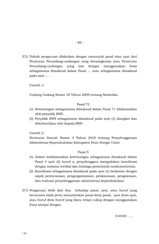 - 89 -
- 89 -
272. Teknik pengacuan dilakukan dengan menunjuk pasal atau ayat dari
Peraturan Perundang–undangan yang bersangkutan atau Peraturan
Perundang–undangan yang lain dengan menggunakan frasa
sebagaimana dimaksud dalam Pasal … atau sebagaimana dimaksud
pada ayat … .
Contoh 1:
Undang-Undang Nomor 35 Tahun 2009 tentang Narkotika
Pasal 72
(1) Kewenangan sebagaimana dimaksud dalam Pasal 71 dilaksanakan
oleh penyidik BNN.
(2) Penyidik BNN sebagaimana dimaksud pada ayat (1) diangkat dan
diberhentikan oleh Kepala BNN.
Contoh 2:
Peraturan Daerah Nomor 4 Tahun 2010 tentang Penyelenggaraan
Administrasi Kependudukan Kabupaten Hulu Sungai Utara
Pasal 5
(1) Dalam melaksanakan kewenangan sebagaimana dimaksud dalam
Pasal 4 ayat (2) huruf a, penyelenggara mengadakan koordinasi
dengan instansi vertikal dan lembaga pemerintah nonkementerian.
(2) Koordinasi sebagaimana dimaksud pada ayat (1) berkaitan dengan
aspek perencanaan, pengorganisasian, pelaksanaan, pengawasan,
dan evaluasi penyelenggaraan administrasi kependudukan.
273. Pengacuan lebih dari dua terhadap pasal, ayat, atau huruf yang
berurutan tidak perlu menyebutkan pasal demi pasal, ayat demi ayat,
atau huruf demi huruf yang diacu tetapi cukup dengan menggunakan
frasa sampai dengan.
Contoh: . . .
 