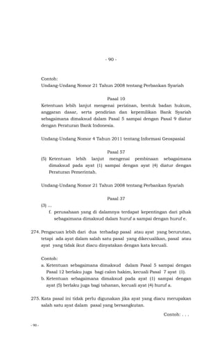 - 90 -
- 90 -
Contoh:
Undang-Undang Nomor 21 Tahun 2008 tentang Perbankan Syariah
Pasal 10
Ketentuan lebih lanjut mengenai perizinan, bentuk badan hukum,
anggaran dasar, serta pendirian dan kepemilikan Bank Syariah
sebagaimana dimaksud dalam Pasal 5 sampai dengan Pasal 9 diatur
dengan Peraturan Bank Indonesia.
Undang-Undang Nomor 4 Tahun 2011 tentang Informasi Geospasial
Pasal 57
(5) Ketentuan lebih lanjut mengenai pembinaan sebagaimana
dimaksud pada ayat (1) sampai dengan ayat (4) diatur dengan
Peraturan Pemerintah.
Undang-Undang Nomor 21 Tahun 2008 tentang Perbankan Syariah
Pasal 37
(3) ...
f. perusahaan yang di dalamnya terdapat kepentingan dari pihak
sebagaimana dimaksud dalam huruf a sampai dengan huruf e.
274. Pengacuan lebih dari dua terhadap pasal atau ayat yang berurutan,
tetapi ada ayat dalam salah satu pasal yang dikecualikan, pasal atau
ayat yang tidak ikut diacu dinyatakan dengan kata kecuali.
Contoh:
a. Ketentuan sebagaimana dimaksud dalam Pasal 5 sampai dengan
Pasal 12 berlaku juga bagi calon hakim, kecuali Pasal 7 ayat (1).
b. Ketentuan sebagaimana dimaksud pada ayat (1) sampai dengan
ayat (5) berlaku juga bagi tahanan, kecuali ayat (4) huruf a.
275. Kata pasal ini tidak perlu digunakan jika ayat yang diacu merupakan
salah satu ayat dalam pasal yang bersangkutan.
Contoh: . . .
 