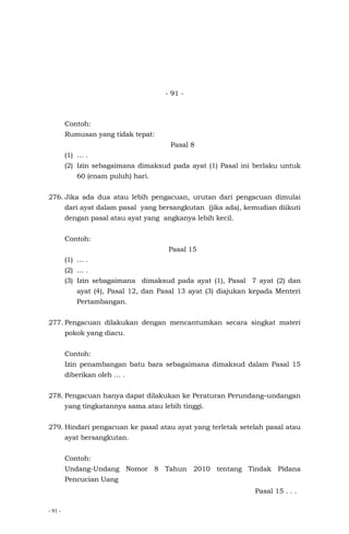 - 91 -
- 91 -
Contoh:
Rumusan yang tidak tepat:
Pasal 8
(1) … .
(2) Izin sebagaimana dimaksud pada ayat (1) Pasal ini berlaku untuk
60 (enam puluh) hari.
276. Jika ada dua atau lebih pengacuan, urutan dari pengacuan dimulai
dari ayat dalam pasal yang bersangkutan (jika ada), kemudian diikuti
dengan pasal atau ayat yang angkanya lebih kecil.
Contoh:
Pasal 15
(1) … .
(2) … .
(3) Izin sebagaimana dimaksud pada ayat (1), Pasal 7 ayat (2) dan
ayat (4), Pasal 12, dan Pasal 13 ayat (3) diajukan kepada Menteri
Pertambangan.
277. Pengacuan dilakukan dengan mencantumkan secara singkat materi
pokok yang diacu.
Contoh:
Izin penambangan batu bara sebagaimana dimaksud dalam Pasal 15
diberikan oleh … .
278. Pengacuan hanya dapat dilakukan ke Peraturan Perundang–undangan
yang tingkatannya sama atau lebih tinggi.
279. Hindari pengacuan ke pasal atau ayat yang terletak setelah pasal atau
ayat bersangkutan.
Contoh:
Undang-Undang Nomor 8 Tahun 2010 tentang Tindak Pidana
Pencucian Uang
Pasal 15 . . .
 