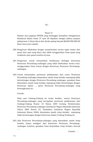 - 92 -
- 92 -
Pasal 15
Pejabat atau pegawai PPATK yang melanggar kewajiban sebagaimana
dimaksud dalam Pasal 37 ayat (4) dipidana dengan pidana penjara
paling lama 2 (dua) tahun dan denda paling banyak Rp500.000.000,00
(lima ratus juta rupiah).
280. Pengacuan dilakukan dengan menyebutkan secara tegas nomor dari
pasal atau ayat yang diacu dan tidak menggunakan frasa pasal yang
terdahulu atau pasal tersebut di atas.
281. Pengacuan untuk menyatakan berlakunya berbagai ketentuan
Peraturan Perundang–undangan yang tidak disebutkan secara rinci,
menggunakan frasa sesuai dengan ketentuan Peraturan Perundang–
undangan.
282. Untuk menyatakan peraturan pelaksanaan dari suatu Peraturan
Perundang–undangan dinyatakan masih tetap berlaku sepanjang tidak
bertentangan dengan Peraturan Perundang–undangan, gunakan frasa
dinyatakan masih tetap berlaku sepanjang tidak bertentangan dengan
ketentuan dalam … (jenis Peraturan Perundang-undangan yang
bersangkutan) ini.
Contoh:
Pada saat Undang-Undang ini mulai berlaku, semua Peraturan
Perundang-undangan yang merupakan peraturan pelaksanaan dari
Undang-Undang Nomor 10 Tahun 2004 tentang Pembentukan
Peraturan Perundang-undangan (Lembaran Negara Republik Indonesia
Tahun 2004 Nomor 53, Tambahan Lembaran Negara Republik
Indonesia Nomor 4389), dinyatakan masih tetap berlaku sepanjang
tidak bertentangan dengan ketentuan dalam Undang-Undang ini.
283. Jika Peraturan Perundang-undangan yang dinyatakan masih tetap
berlaku hanya sebagian dari ketentuan Peraturan Perundang–
undangan tersebut, gunakan frasa dinyatakan tetap berlaku, kecuali
… .
Contoh: . . .
 