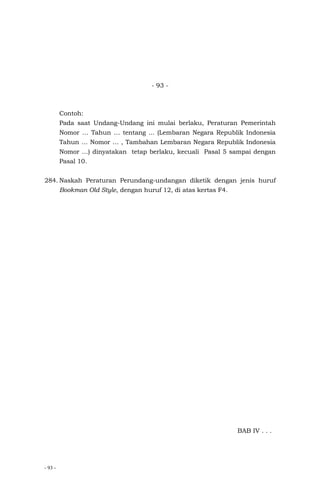 - 93 -
- 93 -
Contoh:
Pada saat Undang-Undang ini mulai berlaku, Peraturan Pemerintah
Nomor … Tahun … tentang ... (Lembaran Negara Republik Indonesia
Tahun … Nomor … , Tambahan Lembaran Negara Republik Indonesia
Nomor …) dinyatakan tetap berlaku, kecuali Pasal 5 sampai dengan
Pasal 10.
284. Naskah Peraturan Perundang-undangan diketik dengan jenis huruf
Bookman Old Style, dengan huruf 12, di atas kertas F4.
BAB IV . . .
 
