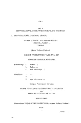 - 94 -
- 94 -
BAB IV
BENTUK RANCANGAN PERATURAN PERUNDANG–UNDANGAN
A. BENTUK RANCANGAN UNDANG–UNDANG
UNDANG–UNDANG REPUBLIK INDONESIA
NOMOR … TAHUN …
TENTANG
…
(Nama Undang–Undang)
DENGAN RAHMAT TUHAN YANG MAHA ESA
PRESIDEN REPUBLIK INDONESIA,
Menimbang: a. bahwa …;
b. bahwa …;
c. dan seterusnya …;
Mengingat: 1. …;
2. …;
3. dan seterusnya …;
Dengan Persetujuan Bersama
DEWAN PERWAKILAN RAKYAT REPUBLIK INDONESIA
dan
PRESIDEN REPUBLIK INDONESIA
MEMUTUSKAN:
Menetapkan: UNDANG–UNDANG TENTANG … (nama Undang–Undang).
BAB I
…
Pasal 1 . . .
 