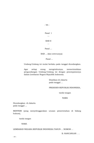 - 95 -
- 95 -
Pasal 1
…
BAB II
…
Pasal …
BAB … (dan seterusnya)
Pasal …
Undang-Undang ini mulai berlaku pada tanggal diundangkan.
Agar setiap orang mengetahuinya, memerintahkan
pengundangan Undang–Undang ini dengan penempatannya
dalam Lembaran Negara Republik Indonesia.
Disahkan di Jakarta
pada tanggal …
PRESIDEN REPUBLIK INDONESIA,
tanda tangan
NAMA
Diundangkan di Jakarta
pada tanggal …
MENTERI (yang menyelenggarakan urusan pemerintahan di bidang
hukum),
tanda tangan
NAMA
LEMBARAN NEGARA REPUBLIK INDONESIA TAHUN … NOMOR …
B. RANCANGAN . . .
 