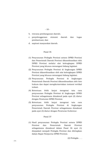 - 18 -
- 18 -
b. rencana pembangunan daerah;
c. penyelenggaraan otonomi daerah dan tugas
pembantuan; dan
d. aspirasi masyarakat daerah.
Pasal 36
(1) Penyusunan Prolegda Provinsi antara DPRD Provinsi
dan Pemerintah Daerah Provinsi dikoordinasikan oleh
DPRD Provinsi melalui alat kelengkapan DPRD
Provinsi yang khusus menangani bidang legislasi.
(2) Penyusunan Prolegda Provinsi di lingkungan DPRD
Provinsi dikoordinasikan oleh alat kelengkapan DPRD
Provinsi yang khusus menangani bidang legislasi.
(3) Penyusunan Prolegda Provinsi di lingkungan
Pemerintah Daerah Provinsi dikoordinasikan oleh biro
hukum dan dapat mengikutsertakan instansi vertikal
terkait.
(4) Ketentuan lebih lanjut mengenai tata cara
penyusunan Prolegda Provinsi di lingkungan DPRD
Provinsi sebagaimana dimaksud pada ayat (2) diatur
dengan Peraturan DPRD Provinsi.
(5) Ketentuan lebih lanjut mengenai tata cara
penyusunan Prolegda Provinsi di lingkungan
Pemerintah Daerah Provinsi sebagaimana dimaksud
pada ayat (3) diatur dengan Peraturan Gubernur.
Pasal 37
(1) Hasil penyusunan Prolegda Provinsi antara DPRD
Provinsi dan Pemerintah Daerah Provinsi
sebagaimana dimaksud dalam Pasal 36 ayat (1)
disepakati menjadi Prolegda Provinsi dan ditetapkan
dalam Rapat Paripurna DPRD Provinsi.
(2) Prolegda . . .
 
