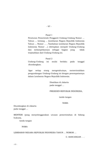 - 97 -
- 97 -
Pasal 1
Peraturan Pemerintah Pengganti Undang–Undang Nomor …
Tahun … tentang … (Lembaran Negara Republik Indonesia
Tahun ... Nomor ... , Tambahan Lembaran Negara Republik
Indonesia Nomor …) ditetapkan menjadi Undang–Undang
dan melampirkannya sebagai bagian yang tidak
terpisahkan dari Undang-Undang ini.
Pasal 2
Undang–Undang ini mulai berlaku pada tanggal
diundangkan.
Agar setiap orang mengetahuinya, memerintahkan
pengundangan Undang–Undang ini dengan penempatannya
dalam Lembaran Negara Republik Indonesia.
Disahkan di Jakarta
pada tanggal …
PRESIDEN REPUBLIK INDONESIA,
tanda tangan
NAMA
Diundangkan di Jakarta
pada tanggal …
MENTERI (yang menyelenggarakan urusan pemerintahan di bidang
hukum),
tanda tangan
NAMA
LEMBARAN NEGARA REPUBLIK INDONESIA TAHUN … NOMOR …
C. RANCANGAN . . .
 