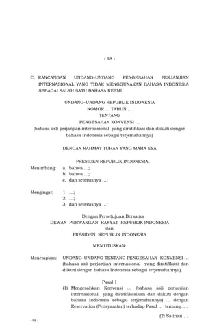 - 98 -
- 98 -
C. RANCANGAN UNDANG–UNDANG PENGESAHAN PERJANJIAN
INTERNASIONAL YANG TIDAK MENGGUNAKAN BAHASA INDONESIA
SEBAGAI SALAH SATU BAHASA RESMI
UNDANG–UNDANG REPUBLIK INDONESIA
NOMOR … TAHUN …
TENTANG
PENGESAHAN KONVENSI …
(bahasa asli perjanjian internasional yang diratifikasi dan diikuti dengan
bahasa Indonesia sebagai terjemahannya)
DENGAN RAHMAT TUHAN YANG MAHA ESA
PRESIDEN REPUBLIK INDONESIA,
Menimbang: a. bahwa …;
b. bahwa …;
c. dan seterusnya …;
Mengingat: 1. …;
2. …;
3. dan seterusnya …;
Dengan Persetujuan Bersama
DEWAN PERWAKILAN RAKYAT REPUBLIK INDONESIA
dan
PRESIDEN REPUBLIK INDONESIA
MEMUTUSKAN:
Menetapkan: UNDANG–UNDANG TENTANG PENGESAHAN KONVENSI …
(bahasa asli perjanjian internasional yang diratifikasi dan
diikuti dengan bahasa Indonesia sebagai terjemahannya).
Pasal 1
(1) Mengesahkan Konvensi … (bahasa asli perjanjian
internasional yang diratifikasikan dan diikuti dengan
bahasa Indonesia sebagai terjemahannya) … dengan
Reservation (Pensyaratan) terhadap Pasal ... tentang… .
(2) Salinan . . .
 