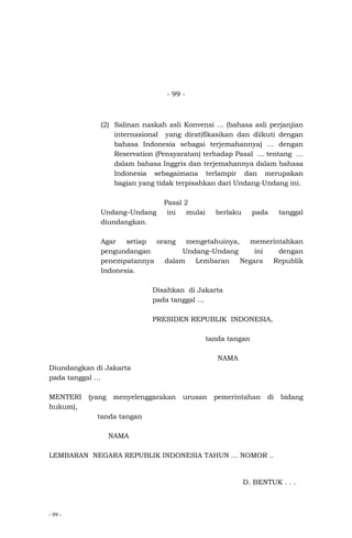 - 99 -
- 99 -
(2) Salinan naskah asli Konvensi … (bahasa asli perjanjian
internasional yang diratifikasikan dan diikuti dengan
bahasa Indonesia sebagai terjemahannya) … dengan
Reservation (Pensyaratan) terhadap Pasal ... tentang …
dalam bahasa Inggris dan terjemahannya dalam bahasa
Indonesia sebagaimana terlampir dan merupakan
bagian yang tidak terpisahkan dari Undang-Undang ini.
Pasal 2
Undang–Undang ini mulai berlaku pada tanggal
diundangkan.
Agar setiap orang mengetahuinya, memerintahkan
pengundangan Undang–Undang ini dengan
penempatannya dalam Lembaran Negara Republik
Indonesia.
Disahkan di Jakarta
pada tanggal …
PRESIDEN REPUBLIK INDONESIA,
tanda tangan
NAMA
Diundangkan di Jakarta
pada tanggal …
MENTERI (yang menyelenggarakan urusan pemerintahan di bidang
hukum),
tanda tangan
NAMA
LEMBARAN NEGARA REPUBLIK INDONESIA TAHUN … NOMOR ..
D. BENTUK . . .
 